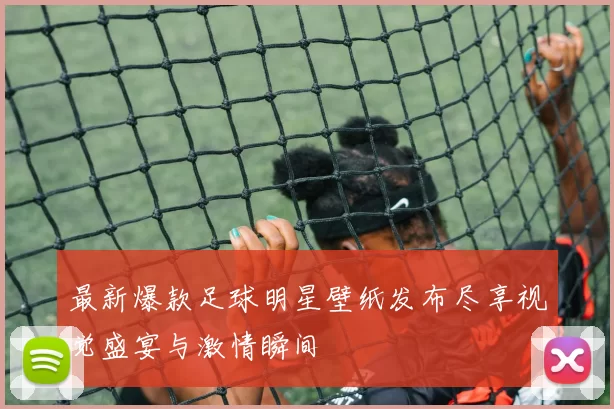 最新爆款足球明星壁纸发布尽享视觉盛宴与激情瞬间