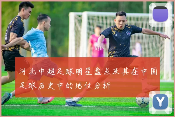 河北中超足球明星盘点及其在中国足球历史中的地位分析