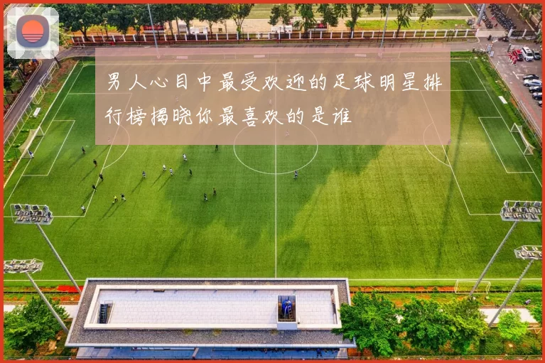 男人心目中最受欢迎的足球明星排行榜揭晓你最喜欢的是谁