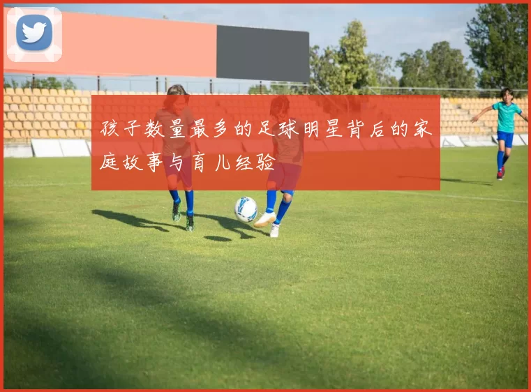 孩子数量最多的足球明星背后的家庭故事与育儿经验