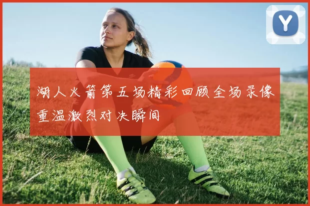 湖人火箭第五场精彩回顾全场录像重温激烈对决瞬间