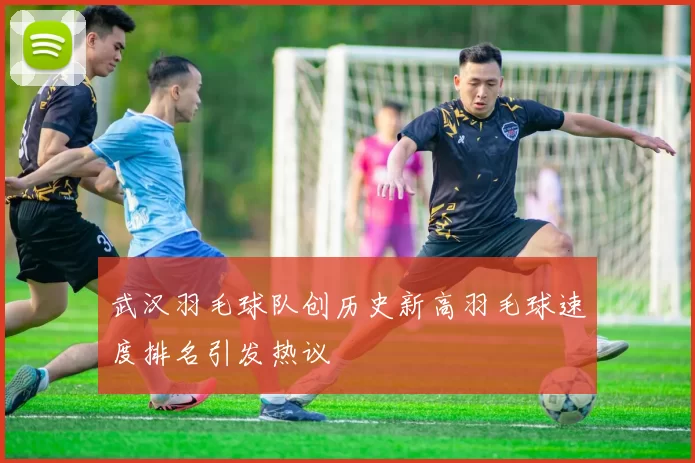 武汉羽毛球队创历史新高羽毛球速度排名引发热议