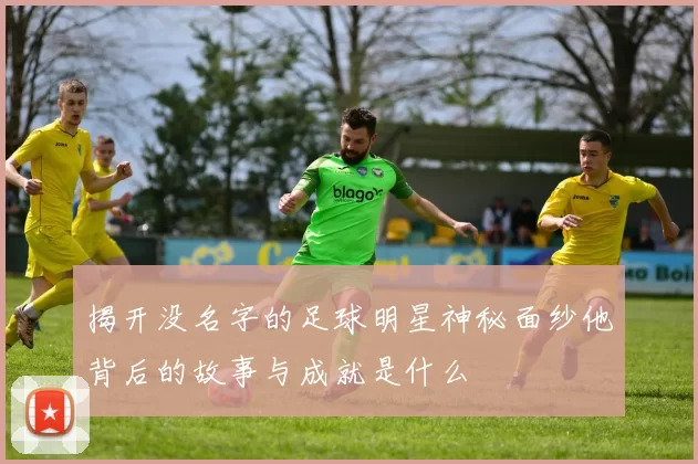揭开没名字的足球明星神秘面纱他背后的故事与成就是什么