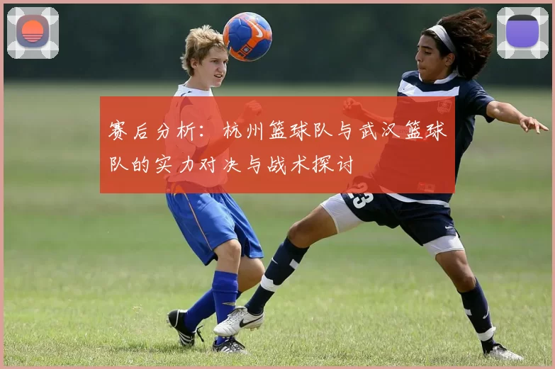 赛后分析：杭州篮球队与武汉篮球队的实力对决与战术探讨