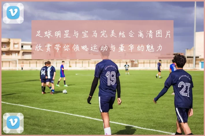 足球明星与宝马完美结合高清图片欣赏带你领略运动与豪华的魅力