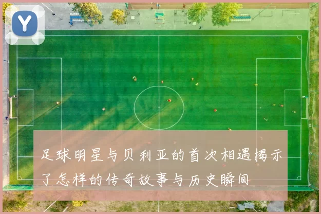 足球明星与贝利亚的首次相遇揭示了怎样的传奇故事与历史瞬间