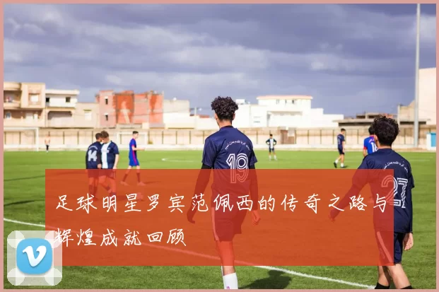 足球明星罗宾范佩西的传奇之路与辉煌成就回顾