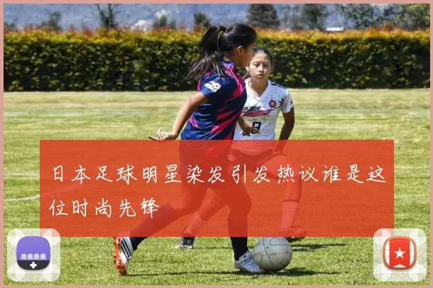 日本足球明星染发引发热议谁是这位时尚先锋