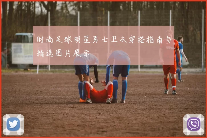 时尚足球明星男士卫衣穿搭指南与精选图片展示