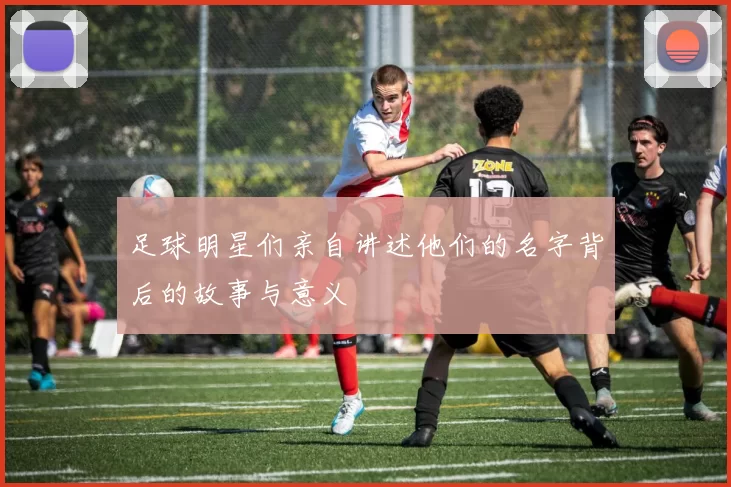足球明星们亲自讲述他们的名字背后的故事与意义