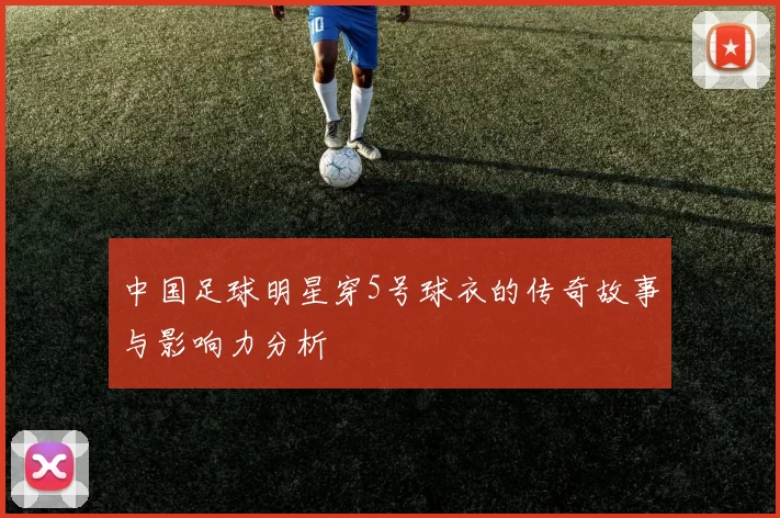中国足球明星穿5号球衣的传奇故事与影响力分析