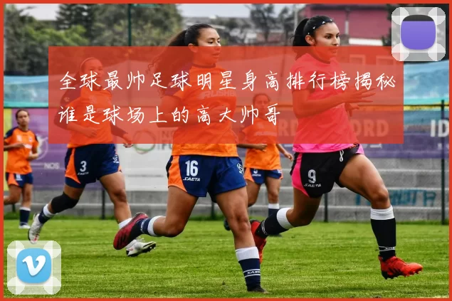 全球最帅足球明星身高排行榜揭秘谁是球场上的高大帅哥