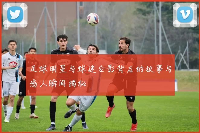 足球明星与球迷合影背后的故事与感人瞬间揭秘