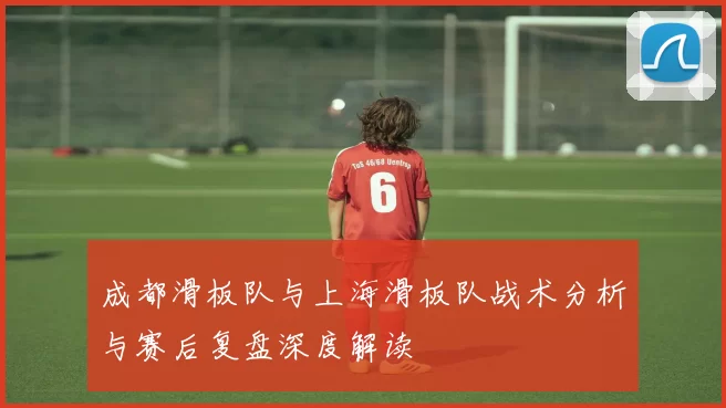成都滑板队与上海滑板队战术分析与赛后复盘深度解读