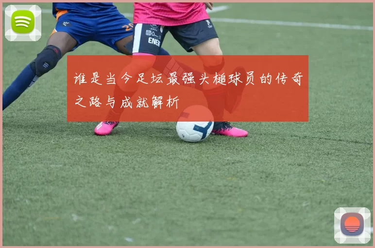 谁是当今足坛最强头槌球员的传奇之路与成就解析