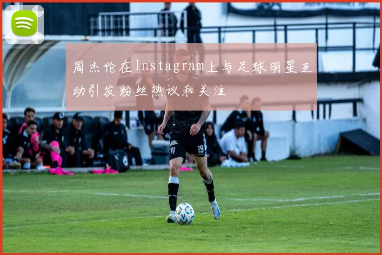 周杰伦在Instagram上与足球明星互动引发粉丝热议和关注