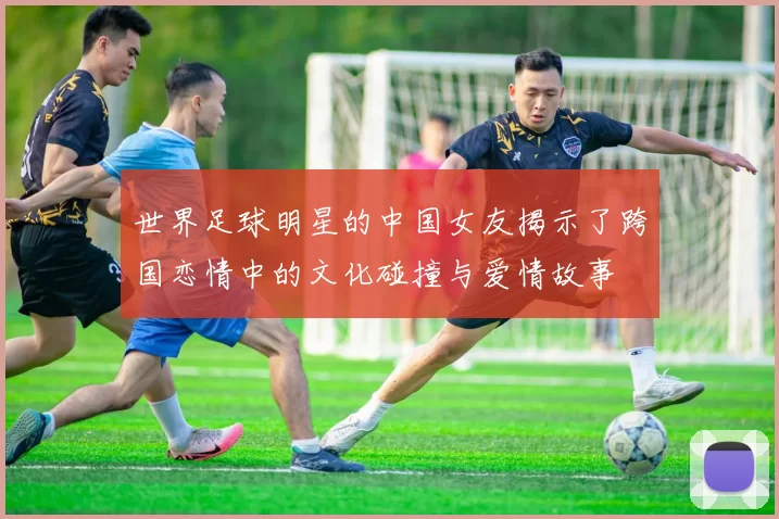 世界足球明星的中国女友揭示了跨国恋情中的文化碰撞与爱情故事