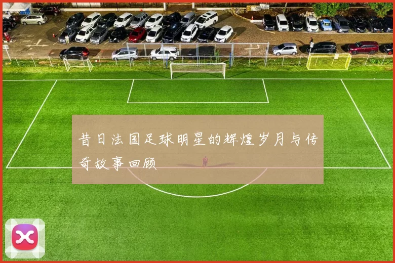 昔日法国足球明星的辉煌岁月与传奇故事回顾