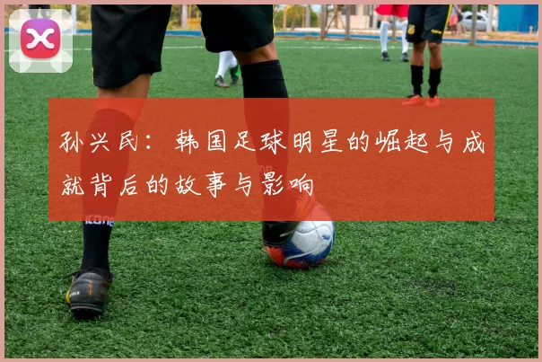 孙兴民：韩国足球明星的崛起与成就背后的故事与影响