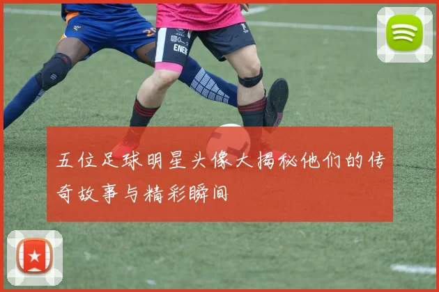 五位足球明星头像大揭秘他们的传奇故事与精彩瞬间