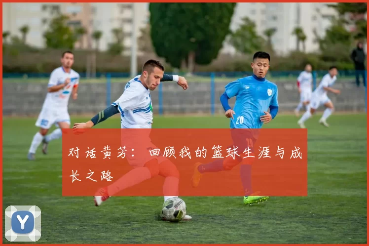 对话黄芳：回顾我的篮球生涯与成长之路