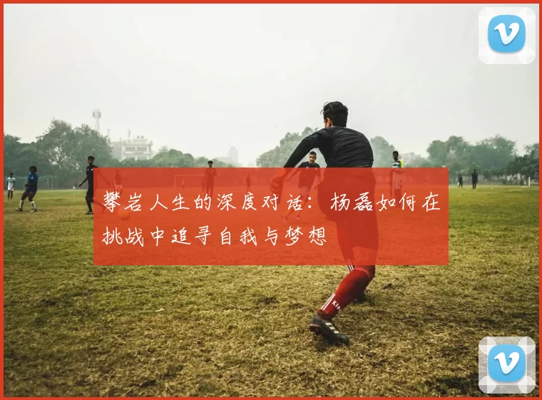 攀岩人生的深度对话：杨磊如何在挑战中追寻自我与梦想