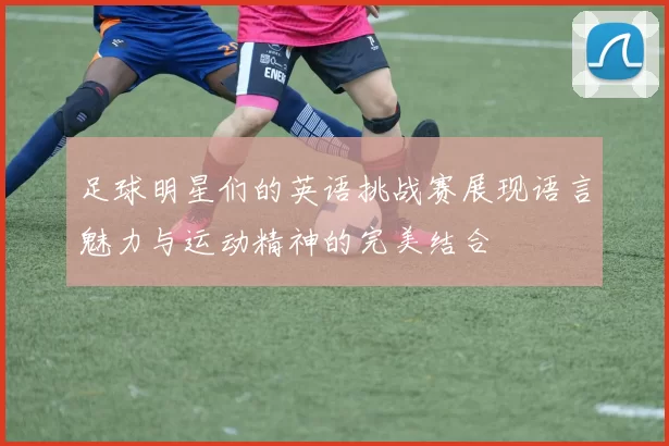 足球明星们的英语挑战赛展现语言魅力与运动精神的完美结合