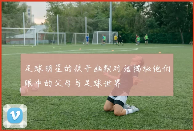 足球明星的孩子幽默对话揭秘他们眼中的父母与足球世界
