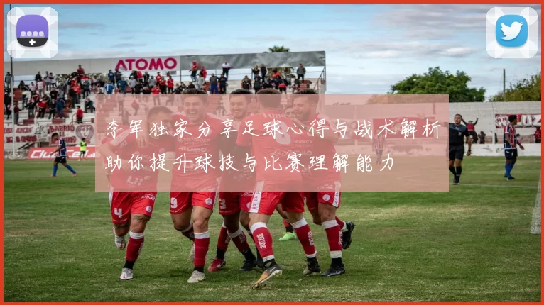 李军独家分享足球心得与战术解析助你提升球技与比赛理解能力