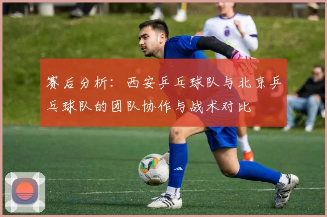 赛后分析：西安乒乓球队与北京乒乓球队的团队协作与战术对比