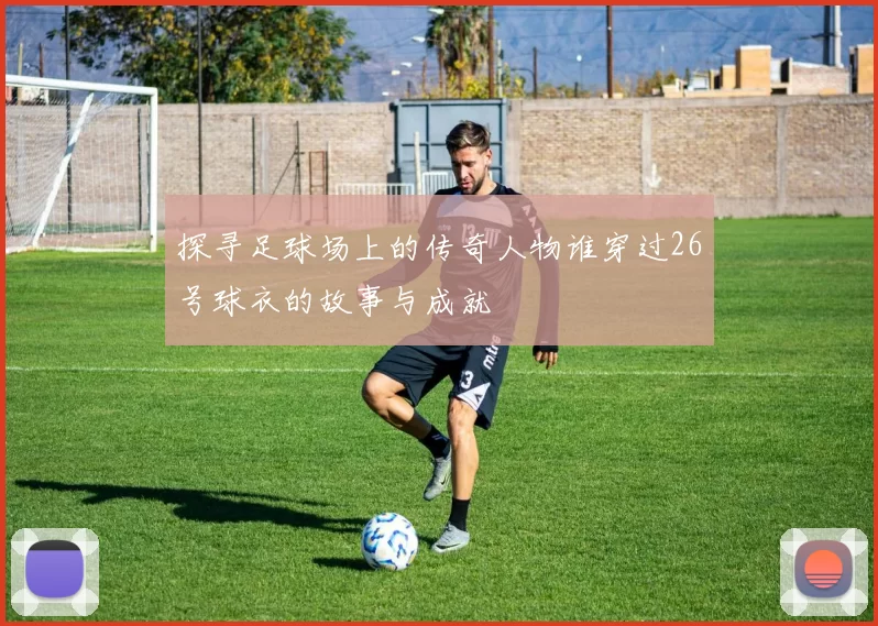 探寻足球场上的传奇人物谁穿过26号球衣的故事与成就