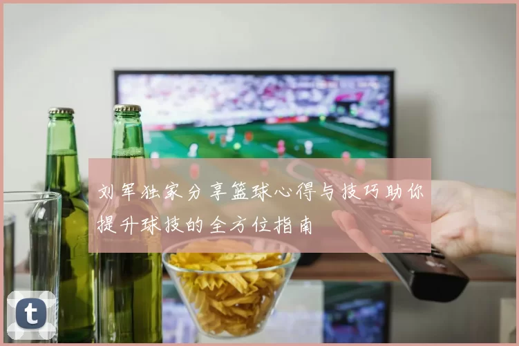 刘军独家分享篮球心得与技巧助你提升球技的全方位指南