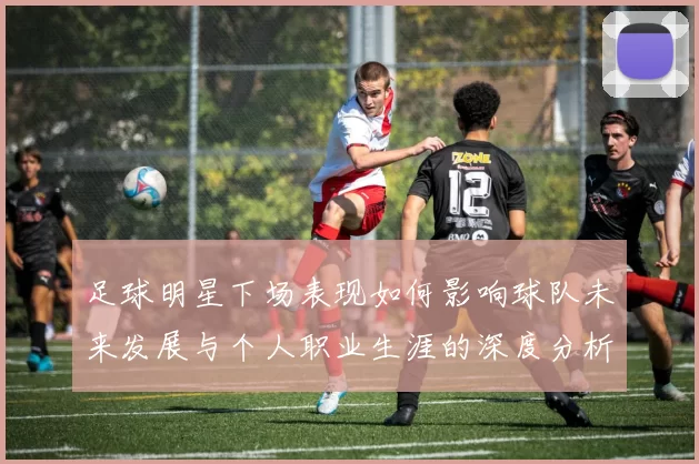 足球明星下场表现如何影响球队未来发展与个人职业生涯的深度分析
