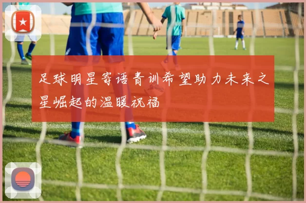 足球明星寄语青训希望助力未来之星崛起的温暖祝福