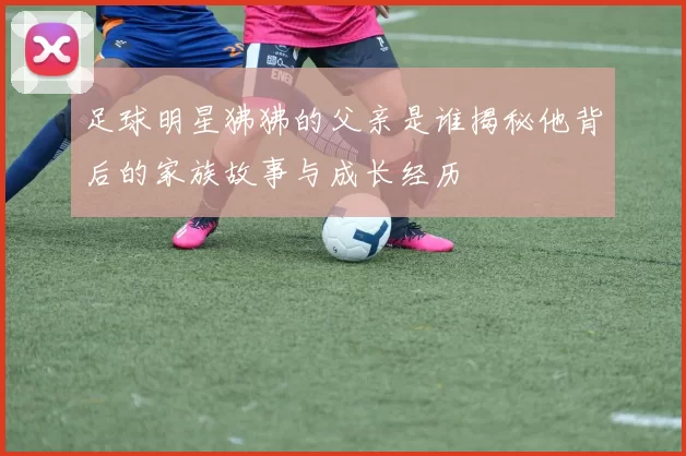 足球明星狒狒的父亲是谁揭秘他背后的家族故事与成长经历