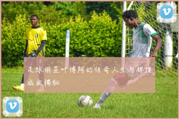 足球明星叶博阿的传奇人生与辉煌成就揭秘