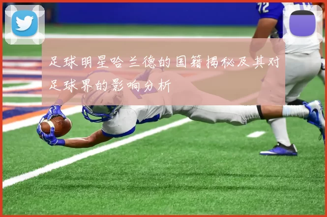 足球明星哈兰德的国籍揭秘及其对足球界的影响分析