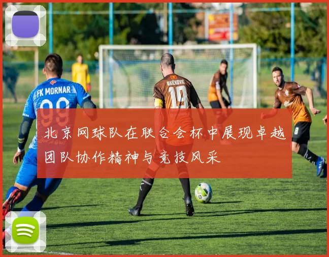 北京网球队在联合会杯中展现卓越团队协作精神与竞技风采