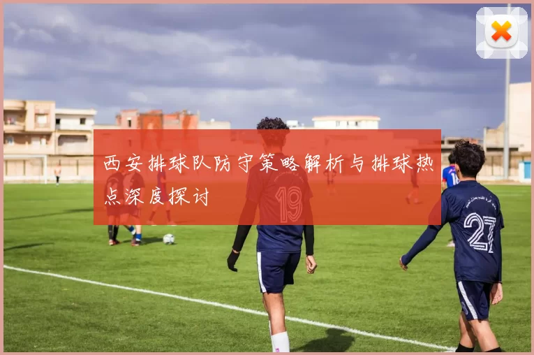 西安排球队防守策略解析与排球热点深度探讨