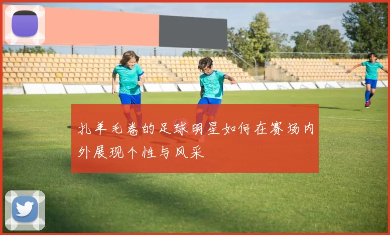 扎羊毛卷的足球明星如何在赛场内外展现个性与风采