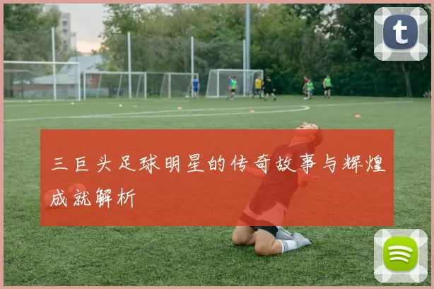 三巨头足球明星的传奇故事与辉煌成就解析