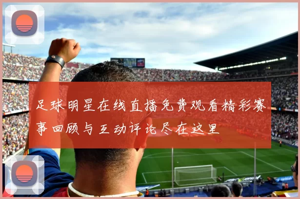 足球明星在线直播免费观看精彩赛事回顾与互动评论尽在这里