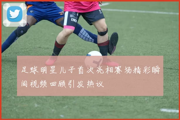 足球明星儿子首次亮相赛场精彩瞬间视频回顾引发热议