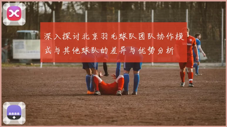 深入探讨北京羽毛球队团队协作模式与其他球队的差异与优势分析