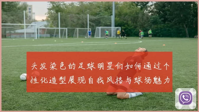 头发染色的足球明星们如何通过个性化造型展现自我风格与球场魅力