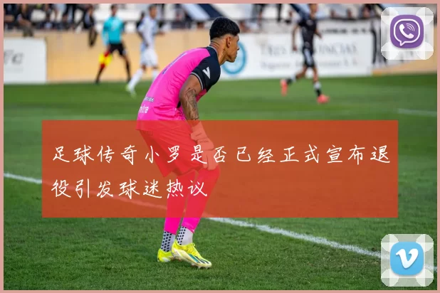 足球传奇小罗是否已经正式宣布退役引发球迷热议