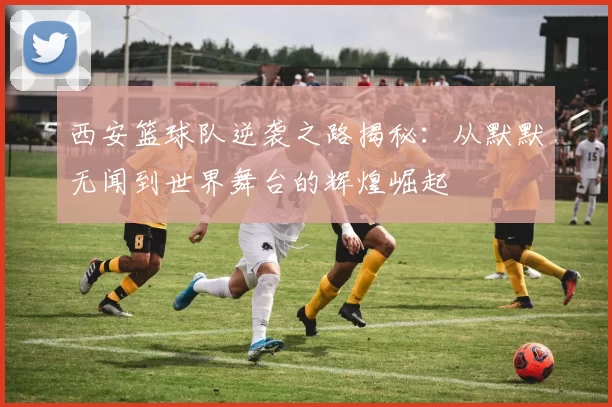 西安篮球队逆袭之路揭秘：从默默无闻到世界舞台的辉煌崛起