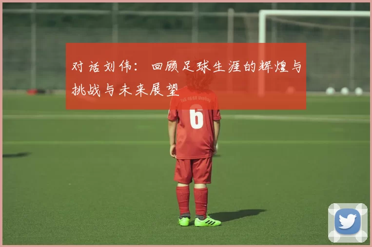 对话刘伟：回顾足球生涯的辉煌与挑战与未来展望