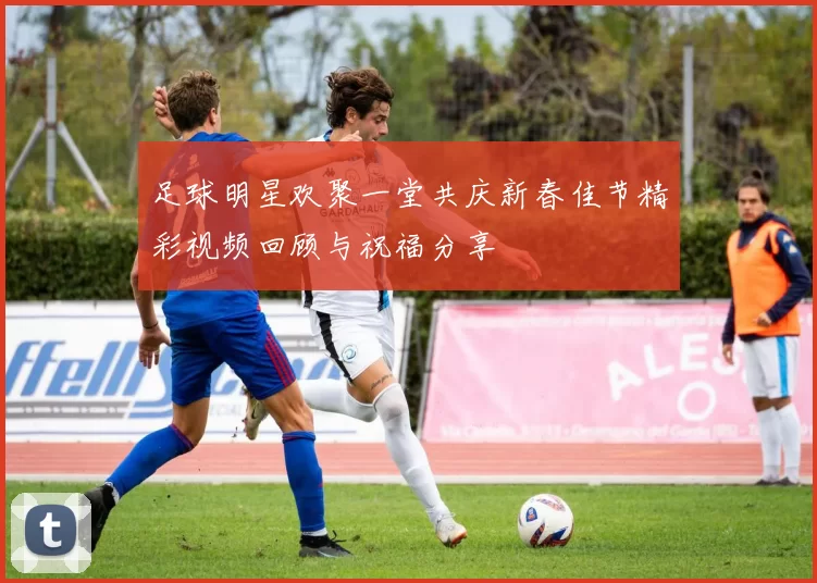 足球明星欢聚一堂共庆新春佳节精彩视频回顾与祝福分享
