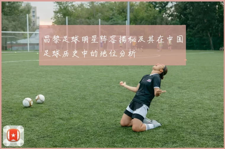 昌黎足球明星阵容揭秘及其在中国足球历史中的地位分析